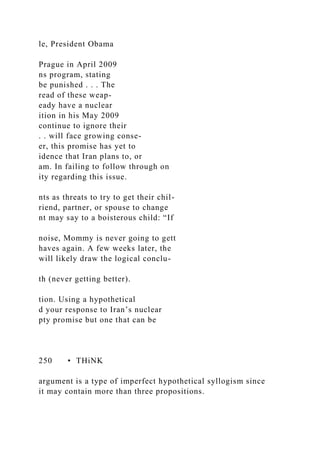 le, President Obama
Prague in April 2009
ns program, stating
be punished . . . The
read of these weap-
eady have a nuclear
ition in his May 2009
continue to ignore their
. . will face growing conse-
er, this promise has yet to
idence that Iran plans to, or
am. In failing to follow through on
ity regarding this issue.
nts as threats to try to get their chil-
riend, partner, or spouse to change
nt may say to a boisterous child: “If
noise, Mommy is never going to gett
haves again. A few weeks later, the
will likely draw the logical conclu-
th (never getting better).
tion. Using a hypothetical
d your response to Iran’s nuclear
pty promise but one that can be
250 • THiNK
argument is a type of imperfect hypothetical syllogism since
it may contain more than three propositions.
 