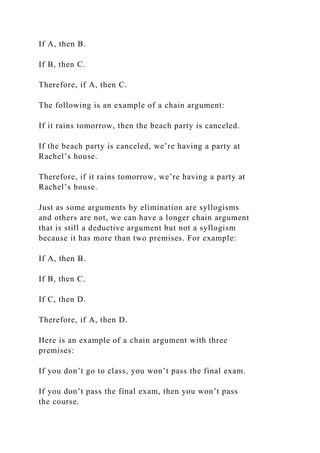 If A, then B.
If B, then C.
Therefore, if A, then C.
The following is an example of a chain argument:
If it rains tomorrow, then the beach party is canceled.
If the beach party is canceled, we’re having a party at
Rachel’s house.
Therefore, if it rains tomorrow, we’re having a party at
Rachel’s house.
Just as some arguments by elimination are syllogisms
and others are not, we can have a longer chain argument
that is still a deductive argument but not a syllogism
because it has more than two premises. For example:
If A, then B.
If B, then C.
If C, then D.
Therefore, if A, then D.
Here is an example of a chain argument with three
premises:
If you don’t go to class, you won’t pass the final exam.
If you don’t pass the final exam, then you won’t pass
the course.
 