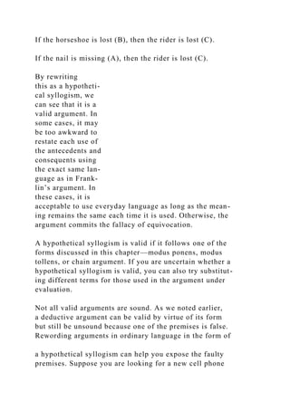 If the horseshoe is lost (B), then the rider is lost (C).
If the nail is missing (A), then the rider is lost (C).
By rewriting
this as a hypotheti-
cal syllogism, we
can see that it is a
valid argument. In
some cases, it may
be too awkward to
restate each use of
the antecedents and
consequents using
the exact same lan-
guage as in Frank-
lin’s argument. In
these cases, it is
acceptable to use everyday language as long as the mean-
ing remains the same each time it is used. Otherwise, the
argument commits the fallacy of equivocation.
A hypothetical syllogism is valid if it follows one of the
forms discussed in this chapter—modus ponens, modus
tollens, or chain argument. If you are uncertain whether a
hypothetical syllogism is valid, you can also try substitut-
ing different terms for those used in the argument under
evaluation.
Not all valid arguments are sound. As we noted earlier,
a deductive argument can be valid by virtue of its form
but still be unsound because one of the premises is false.
Rewording arguments in ordinary language in the form of
a hypothetical syllogism can help you expose the faulty
premises. Suppose you are looking for a new cell phone
 