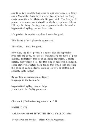 and fi nd two models that seem to suit your needs—a Sony
and a Motorola. Both have similar features, but the Sony
costs more than the Motorola. So you think: The Sony cell
phone costs more, so it should be the better phone. I think
I’ll buy the Sony. Putting your argument in the form of a
hypothetical syllogism, we have this:
If a product is expensive, then it must be good.
This brand of cell phone is expensive.
Therefore, it must be good.
However, the fi rst premise is false. Not all expensive
products are good, nor are all inexpensive products of poor
quality. Therefore, this is an unsound argument. Unfortu-
nately, many people fall for this line of reasoning. Indeed,
some clever marketers have found that when they increase
the price of certain items, such as jewelry or clothing, it
actually sells better!
Rewording arguments in ordinary
language in the form of a
hypothetical syllogism can help
you expose the faulty premises.
Chapter 8 | Deductive Arguments • 251
HIGHLIGHTS
VALID FORMS OF HYPOTHETICAL SYLLOGISMS
Modus Ponens Modus Tollens Chain Argument
 