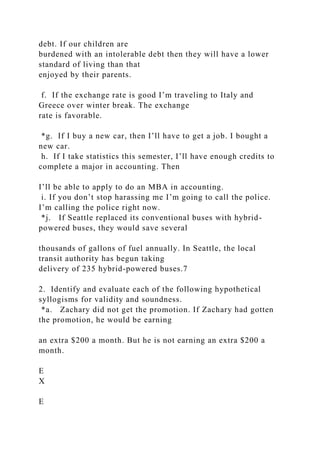 debt. If our children are
burdened with an intolerable debt then they will have a lower
standard of living than that
enjoyed by their parents.
f. If the exchange rate is good I’m traveling to Italy and
Greece over winter break. The exchange
rate is favorable.
*g. If I buy a new car, then I’ll have to get a job. I bought a
new car.
h. If I take statistics this semester, I’ll have enough credits to
complete a major in accounting. Then
I’ll be able to apply to do an MBA in accounting.
i. If you don’t stop harassing me I’m going to call the police.
I’m calling the police right now.
*j. If Seattle replaced its conventional buses with hybrid-
powered buses, they would save several
thousands of gallons of fuel annually. In Seattle, the local
transit authority has begun taking
delivery of 235 hybrid-powered buses.7
2. Identify and evaluate each of the following hypothetical
syllogisms for validity and soundness.
*a. Zachary did not get the promotion. If Zachary had gotten
the promotion, he would be earning
an extra $200 a month. But he is not earning an extra $200 a
month.
E
X
E
 