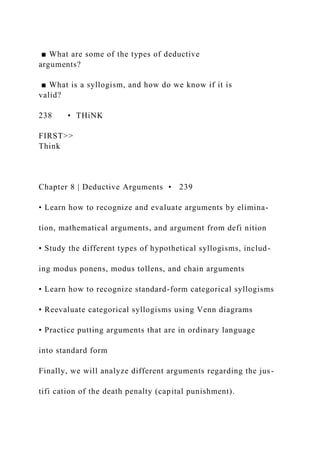 ■ What are some of the types of deductive
arguments?
■ What is a syllogism, and how do we know if it is
valid?
238 • THiNK
FIRST>>
Think
Chapter 8 | Deductive Arguments • 239
• Learn how to recognize and evaluate arguments by elimina-
tion, mathematical arguments, and argument from defi nition
• Study the different types of hypothetical syllogisms, includ-
ing modus ponens, modus tollens, and chain arguments
• Learn how to recognize standard-form categorical syllogisms
• Reevaluate categorical syllogisms using Venn diagrams
• Practice putting arguments that are in ordinary language
into standard form
Finally, we will analyze different arguments regarding the jus-
tifi cation of the death penalty (capital punishment).
 