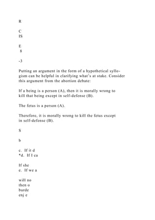 R
C
IS
E
8
-3
Putting an argument in the form of a hypothetical syllo-
gism can be helpful in clarifying what’s at stake. Consider
this argument from the abortion debate:
If a being is a person (A), then it is morally wrong to
kill that being except in self-defense (B).
The fetus is a person (A).
Therefore, it is morally wrong to kill the fetus except
in self-defense (B).
S
b
c. If it d
*d. If I ca
If she
e. If we a
will no
then o
burde
enj e
 