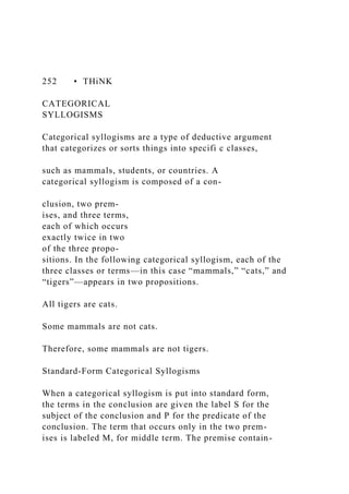 252 • THiNK
CATEGORICAL
SYLLOGISMS
Categorical syllogisms are a type of deductive argument
that categorizes or sorts things into specifi c classes,
such as mammals, students, or countries. A
categorical syllogism is composed of a con-
clusion, two prem-
ises, and three terms,
each of which occurs
exactly twice in two
of the three propo-
sitions. In the following categorical syllogism, each of the
three classes or terms—in this case “mammals,” “cats,” and
“tigers”—appears in two propositions.
All tigers are cats.
Some mammals are not cats.
Therefore, some mammals are not tigers.
Standard-Form Categorical Syllogisms
When a categorical syllogism is put into standard form,
the terms in the conclusion are given the label S for the
subject of the conclusion and P for the predicate of the
conclusion. The term that occurs only in the two prem-
ises is labeled M, for middle term. The premise contain-
 