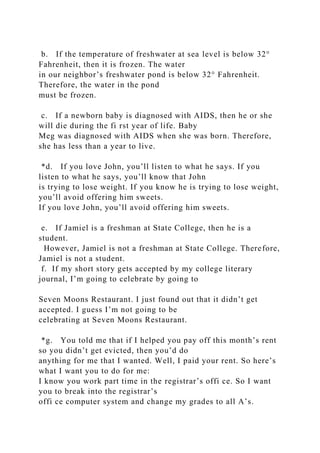 b. If the temperature of freshwater at sea level is below 32°
Fahrenheit, then it is frozen. The water
in our neighbor’s freshwater pond is below 32° Fahrenheit.
Therefore, the water in the pond
must be frozen.
c. If a newborn baby is diagnosed with AIDS, then he or she
will die during the fi rst year of life. Baby
Meg was diagnosed with AIDS when she was born. Therefore,
she has less than a year to live.
*d. If you love John, you’ll listen to what he says. If you
listen to what he says, you’ll know that John
is trying to lose weight. If you know he is trying to lose weight,
you’ll avoid offering him sweets.
If you love John, you’ll avoid offering him sweets.
e. If Jamiel is a freshman at State College, then he is a
student.
However, Jamiel is not a freshman at State College. Therefore,
Jamiel is not a student.
f. If my short story gets accepted by my college literary
journal, I’m going to celebrate by going to
Seven Moons Restaurant. I just found out that it didn’t get
accepted. I guess I’m not going to be
celebrating at Seven Moons Restaurant.
*g. You told me that if I helped you pay off this month’s rent
so you didn’t get evicted, then you’d do
anything for me that I wanted. Well, I paid your rent. So here’s
what I want you to do for me:
I know you work part time in the registrar’s offi ce. So I want
you to break into the registrar’s
offi ce computer system and change my grades to all A’s.
 