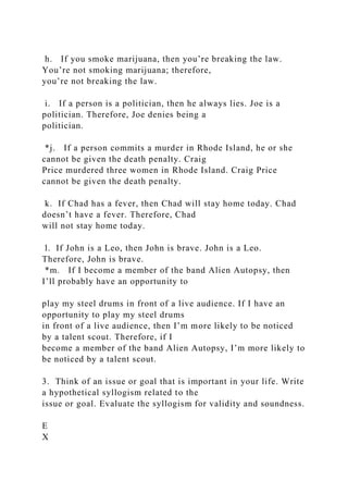 h. If you smoke marijuana, then you’re breaking the law.
You’re not smoking marijuana; therefore,
you’re not breaking the law.
i. If a person is a politician, then he always lies. Joe is a
politician. Therefore, Joe denies being a
politician.
*j. If a person commits a murder in Rhode Island, he or she
cannot be given the death penalty. Craig
Price murdered three women in Rhode Island. Craig Price
cannot be given the death penalty.
k. If Chad has a fever, then Chad will stay home today. Chad
doesn’t have a fever. Therefore, Chad
will not stay home today.
l. If John is a Leo, then John is brave. John is a Leo.
Therefore, John is brave.
*m. If I become a member of the band Alien Autopsy, then
I’ll probably have an opportunity to
play my steel drums in front of a live audience. If I have an
opportunity to play my steel drums
in front of a live audience, then I’m more likely to be noticed
by a talent scout. Therefore, if I
become a member of the band Alien Autopsy, I’m more likely to
be noticed by a talent scout.
3. Think of an issue or goal that is important in your life. Write
a hypothetical syllogism related to the
issue or goal. Evaluate the syllogism for validity and soundness.
E
X
 
