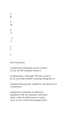 E
R
C
IS
E
8
-3
c
o
n
t.
Did You Know
Categorical syllogisms can be written
in any of 256 standard forms or
combinations. Although 256 may seem to
be an unwieldy number, putting syllogisms in
standard form greatly simplifi es the process of
evaluations.
categorical syllogism A deductive
argument with two premises and three
terms, each of which occurs exactly
twice in two of the three propositions.
 