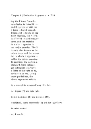 Chapter 8 | Deductive Arguments • 253
ing the P term from the
conclusion is listed fi rst,
and the premise with the
S term is listed second.
Because it is found in the
fi rst premise, the P term
is referred to as the major
term, and the premise
in which it appears is
the major premise. The S
term is also known as the
minor term, and the prem-
ise in which it appears is
called the minor premise.
In addition, the verb in a
standard-form categori-
cal syllogism is always
a form of the verb to be,
such as is or are. Using
these guidelines, the
above argument written
in standard form would look like this:
All tigers (P) are cats (M).
Some mammals (S) are not cats (M).
Therefore, some mammals (S) are not tigers (P).
In other words:
All P are M.
 