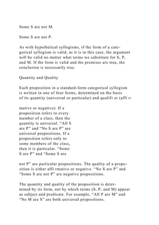 Some S are not M.
Some S are not P.
As with hypothetical syllogisms, if the form of a cate-
gorical syllogism is valid, as it is in this case, the argument
will be valid no matter what terms we substitute for S, P,
and M. If the form is valid and the premises are true, the
conclusion is necessarily true.
Quantity and Quality
Each proposition in a standard-form categorical syllogism
is written in one of four forms, determined on the basis
of its quantity (universal or particular) and qualifi er (affi r-
mative or negative). If a
proposition refers to every
member of a class, then the
quantity is universal. “All S
are P” and “No S are P” are
universal propositions. If a
proposition refers only to
some members of the class,
then it is particular. “Some
S are P” and “Some S are
not P” are particular propositions. The quality of a propo-
sition is either affi rmative or negative. “No S are P” and
“Some S are not P” are negative propositions.
The quantity and quality of the proposition is deter-
mined by its form, not by which terms (S, P, and M) appear
as subject and predicate. For example, “All P are M” and
“No M are S” are both universal propositions.
 