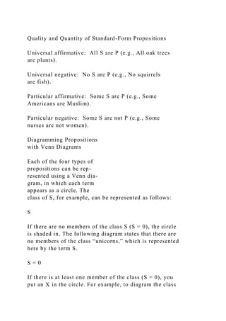 Quality and Quantity of Standard-Form Propositions
Universal affirmative: All S are P (e.g., All oak trees
are plants).
Universal negative: No S are P (e.g., No squirrels
are fish).
Particular affirmative: Some S are P (e.g., Some
Americans are Muslim).
Particular negative: Some S are not P (e.g., Some
nurses are not women).
Diagramming Propositions
with Venn Diagrams
Each of the four types of
propositions can be rep-
resented using a Venn dia-
gram, in which each term
appears as a circle. The
class of S, for example, can be represented as follows:
S
If there are no members of the class S (S = 0), the circle
is shaded in. The following diagram states that there are
no members of the class “unicorns,” which is represented
here by the term S.
S = 0
If there is at least one member of the class (S = 0), you
put an X in the circle. For example, to diagram the class
 