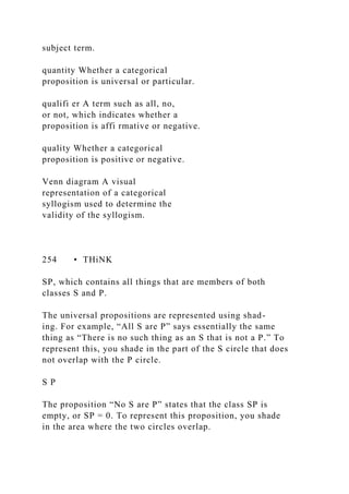 subject term.
quantity Whether a categorical
proposition is universal or particular.
qualifi er A term such as all, no,
or not, which indicates whether a
proposition is affi rmative or negative.
quality Whether a categorical
proposition is positive or negative.
Venn diagram A visual
representation of a categorical
syllogism used to determine the
validity of the syllogism.
254 • THiNK
SP, which contains all things that are members of both
classes S and P.
The universal propositions are represented using shad-
ing. For example, “All S are P” says essentially the same
thing as “There is no such thing as an S that is not a P.” To
represent this, you shade in the part of the S circle that does
not overlap with the P circle.
S P
The proposition “No S are P” states that the class SP is
empty, or SP = 0. To represent this proposition, you shade
in the area where the two circles overlap.
 