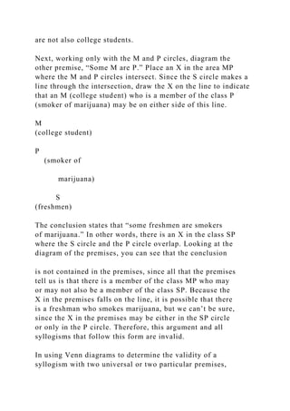 are not also college students.
Next, working only with the M and P circles, diagram the
other premise, “Some M are P.” Place an X in the area MP
where the M and P circles intersect. Since the S circle makes a
line through the intersection, draw the X on the line to indicate
that an M (college student) who is a member of the class P
(smoker of marijuana) may be on either side of this line.
M
(college student)
P
(smoker of
marijuana)
S
(freshmen)
The conclusion states that “some freshmen are smokers
of marijuana.” In other words, there is an X in the class SP
where the S circle and the P circle overlap. Looking at the
diagram of the premises, you can see that the conclusion
is not contained in the premises, since all that the premises
tell us is that there is a member of the class MP who may
or may not also be a member of the class SP. Because the
X in the premises falls on the line, it is possible that there
is a freshman who smokes marijuana, but we can’t be sure,
since the X in the premises may be either in the SP circle
or only in the P circle. Therefore, this argument and all
syllogisms that follow this form are invalid.
In using Venn diagrams to determine the validity of a
syllogism with two universal or two particular premises,
 