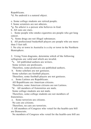 Republicans.
*d. No android is a natural object.
e. Some college students are retired people.
f. Some scientists are not atheists.
*g. No atheist is a person who believes in God.
h. All suns are stars.
i. Some people who smoke cigarettes are people who get lung
cancer.
*j. Some drugs are not illegal substances.
k. All professional basketball players are people who are more
than 5 feet tall.
l. No city or town in Australia is a city or town in the Northern
Hemisphere.
2. Using Venn diagrams, determine which of the following
syllogisms are valid and which are invalid.
*a. All published authors are writers.
Some writers are professors.
Therefore, some professors are published authors.
b. Some scholars are not geniuses.
Some scholars are football players.
Therefore, some football players are not geniuses.
c. Some Latinos are Republicans.
All Republicans are American citizens.
Therefore, some American citizens are not Latinos.
*d. All members of fraternities are male.
Some college students are not male.
Therefore, some college students are not members of
fraternities.
e. Some terrorists are citizens.
No cats are citizens.
Therefore, no cats are terrorists.
f. All members of Congress who voted for the health-care bill
are Democrats.
No members of Congress who voted for the health-care bill are
 