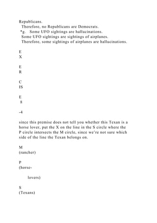 Republicans.
Therefore, no Republicans are Democrats.
*g. Some UFO sightings are hallucinations.
Some UFO sightings are sightings of airplanes.
Therefore, some sightings of airplanes are hallucinations.
E
X
E
R
C
IS
E
8
-4
since this premise does not tell you whether this Texan is a
horse lover, put the X on the line in the S circle where the
P circle intersects the M circle, since we’re not sure which
side of the line the Texan belongs on.
M
(rancher)
P
(horse-
lovers)
S
(Texans)
 