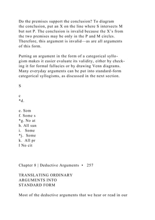 Do the premises support the conclusion? To diagram
the conclusion, put an X on the line where S intersects M
but not P. The conclusion is invalid because the X’s from
the two premises may be only in the P and M circles.
Therefore, this argument is invalid—as are all arguments
of this form.
Putting an argument in the form of a categorical syllo-
gism makes it easier evaluate its validity, either by check-
ing it for formal fallacies or by drawing Venn diagrams.
Many everyday arguments can be put into standard-form
categorical syllogisms, as discussed in the next section.
S
c
*d.
e. Som
f. Some s
*g. No at
h. All sun
i. Some
*j. Some
k. All pr
l No cit
Chapter 8 | Deductive Arguments • 257
TRANSLATING ORDINARY
ARGUMENTS INTO
STANDARD FORM
Most of the deductive arguments that we hear or read in our
 