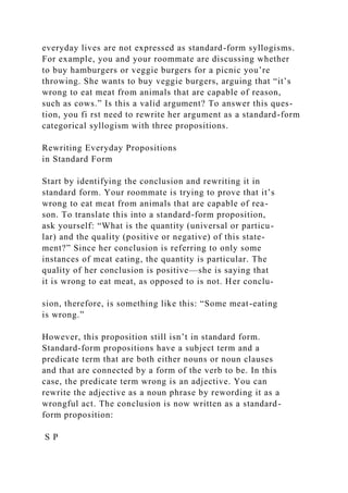 everyday lives are not expressed as standard-form syllogisms.
For example, you and your roommate are discussing whether
to buy hamburgers or veggie burgers for a picnic you’re
throwing. She wants to buy veggie burgers, arguing that “it’s
wrong to eat meat from animals that are capable of reason,
such as cows.” Is this a valid argument? To answer this ques-
tion, you fi rst need to rewrite her argument as a standard-form
categorical syllogism with three propositions.
Rewriting Everyday Propositions
in Standard Form
Start by identifying the conclusion and rewriting it in
standard form. Your roommate is trying to prove that it’s
wrong to eat meat from animals that are capable of rea-
son. To translate this into a standard-form proposition,
ask yourself: “What is the quantity (universal or particu-
lar) and the quality (positive or negative) of this state-
ment?” Since her conclusion is referring to only some
instances of meat eating, the quantity is particular. The
quality of her conclusion is positive—she is saying that
it is wrong to eat meat, as opposed to is not. Her conclu-
sion, therefore, is something like this: “Some meat-eating
is wrong.”
However, this proposition still isn’t in standard form.
Standard-form propositions have a subject term and a
predicate term that are both either nouns or noun clauses
and that are connected by a form of the verb to be. In this
case, the predicate term wrong is an adjective. You can
rewrite the adjective as a noun phrase by rewording it as a
wrongful act. The conclusion is now written as a standard-
form proposition:
S P
 