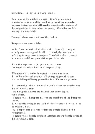 Some (meat-eating) is (a wrongful act).
Determining the quality and quantity of a proposition
is not always as straightforward as in the above example.
In some instances, you will need to examine the context of
the proposition to determine the quality. Consider the fol-
lowing two statements:
Teenagers have more automobile crashes.
Kangaroos are marsupials.
In the fi rst example, does the speaker mean all teenagers
or only some teenagers? In all likelihood, the speaker is
referring to only some teenagers. Translating the statement
into a standard-form proposition, you have this:
Some (teenagers) are (people who have more
automobile crashes than the average driver).
When people intend or interpret statements such as
this to be universal, or about all young people, they com-
mit the fallacy of hasty generalization. We cannot go from
h. No nations that allow capital punishment are members of
the European Union.
No European nations are nations that allow capital
punishment.
Therefore, all European nations are members of the European
Union.
i. All people living in the Netherlands are people living in the
European Union.
All people living in Amsterdam are people living in the
Netherlands.
Therefore, all people living in Amsterdam are people living in
the European Union.
 