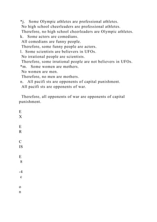 *j. Some Olympic athletes are professional athletes.
No high school cheerleaders are professional athletes.
Therefore, no high school cheerleaders are Olympic athletes.
k. Some actors are comedians.
All comedians are funny people.
Therefore, some funny people are actors.
l. Some scientists are believers in UFOs.
No irrational people are scientists.
Therefore, some irrational people are not believers in UFOs.
*m. Some women are mothers.
No women are men.
Therefore, no men are mothers.
n. All pacifi sts are opponents of capital punishment.
All pacifi sts are opponents of war.
Therefore, all opponents of war are opponents of capital
punishment.
E
X
E
R
C
IS
E
8
-4
c
o
n
 