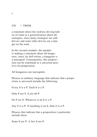 t.
258 • THiNK
a statement about the reckless driving hab-
its of some to a generalization about all
teenagers, since many teenagers are safe
drivers and some older drivers are a dan-
ger on the road.
In the second example, the speaker
is making a statement about all kanga-
roos, since, by defi nition, a kangaroo is
a marsupial. Consequently, this proposi-
tion can be translated as a universal posi-
tive (A) proposition:
All kangaroos are marsupials.
Phrases in ordinary language that indicate that a propo-
sition is universal include the following:
Every S is a P. Each S is a P.
Only P are S. S are all P.
No P are S. Whatever is an S is a P.
Any S is a P. If anything is an S, then it is a P.
Phrases that indicate that a proposition is particular
include these:
Some S are P. A few S are P.
 