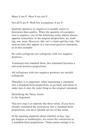 Many S are P. Most S are not P.
Not all S are P. With few exceptions, S are P.
Quantity (positive or negative) is usually easier to
determine than quality. When the quantity of a proposi-
tion is negative, one of the following terms almost always
appears somewhere in the original proposition: no, noth-
ing, not, none. However, this isn’t a hard-and-fast rule. The
term no may also appear in a universal positive statement,
as in this example:
No valid syllogisms are syllogisms with two negative
premises.
Translated into standard form, this statement becomes a
universal positive proposition:
All syllogisms with two negative premises are invalid
syllogisms.
Therefore it is important, when translating a statement
into a standard-form proposition, to go back and check to
make sure it says the same thing as the original statement.
Identifying the Three Terms
in the Argument
The next step is to identify the three terms. If you have
already translated the conclusion into a standard-form
proposition, you have identifi ed two of the terms.
In the opening argument about whether to buy veg-
gie burgers or hamburgers, we recast the conclusion as
a standard-form proposition: “Some (meat-eating) is (a
 