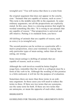 wrongful act).” You will notice that there is a term from
the original argument that does not appear in the conclu-
sion: “Animals that are capable of reason, such as cows.”
This term is the middle term (M) in the argument. In some
ordinary arguments, not all the propositions are explicitly
stated. In this case, there is a missing premise that might be
worded something like this: “It is wrong to eat animals that
are capable of reason.” That proposition is universal and
affi rmative. Putting it in standard form, you have:
All (killing of animals that are capable of reason, such
as cows,) is (a wrongful act).
The second premise can be written as a particular affi r-
mative proposition, since your roommate is saying that
only particular types of meat-eating, rather than all meat-
eating, are wrong.
Some (meat-eating) is (killing of animals that are
capable of reason, such as cows).
Although the verb involves would be better English
usage here, remember that the verb in a syllogism must be a
form of the verb to be. Although the wording of this premise
is a little awkward, it will do for the purpose of evaluation.
Sometimes there are more than three terms in an ordi-
nary argument. In these cases you will need to reduce the
terms to three. If there are two terms that are synonyms,
use the same term for both. If there are two terms that
are antonyms, or mean the opposite of each other, reduce
HIGHLIGHTS
GUIDELINES FOR TRANSLATING ARGUMENTS INTO
 