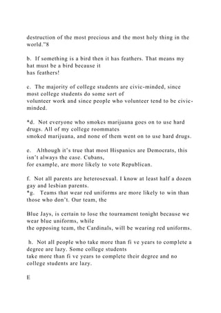 destruction of the most precious and the most holy thing in the
world.”8
b. If something is a bird then it has feathers. That means my
hat must be a bird because it
has feathers!
c. The majority of college students are civic-minded, since
most college students do some sort of
volunteer work and since people who volunteer tend to be civic-
minded.
*d. Not everyone who smokes marijuana goes on to use hard
drugs. All of my college roommates
smoked marijuana, and none of them went on to use hard drugs.
e. Although it’s true that most Hispanics are Democrats, this
isn’t always the case. Cubans,
for example, are more likely to vote Republican.
f. Not all parents are heterosexual. I know at least half a dozen
gay and lesbian parents.
*g. Teams that wear red uniforms are more likely to win than
those who don’t. Our team, the
Blue Jays, is certain to lose the tournament tonight because we
wear blue uniforms, while
the opposing team, the Cardinals, will be wearing red uniforms.
h. Not all people who take more than fi ve years to complete a
degree are lazy. Some college students
take more than fi ve years to complete their degree and no
college students are lazy.
E
 