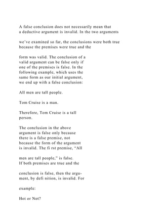A false conclusion does not necessarily mean that
a deductive argument is invalid. In the two arguments
we’ve examined so far, the conclusions were both true
because the premises were true and the
form was valid. The conclusion of a
valid argument can be false only if
one of the premises is false. In the
following example, which uses the
same form as our initial argument,
we end up with a false conclusion:
All men are tall people.
Tom Cruise is a man.
Therefore, Tom Cruise is a tall
person.
The conclusion in the above
argument is false only because
there is a false premise, not
because the form of the argument
is invalid. The fi rst premise, “All
men are tall people,” is false.
If both premises are true and the
conclusion is false, then the argu-
ment, by defi nition, is invalid. For
example:
Hot or Not?
 