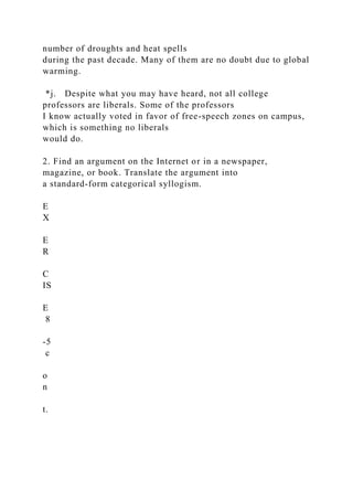 number of droughts and heat spells
during the past decade. Many of them are no doubt due to global
warming.
*j. Despite what you may have heard, not all college
professors are liberals. Some of the professors
I know actually voted in favor of free-speech zones on campus,
which is something no liberals
would do.
2. Find an argument on the Internet or in a newspaper,
magazine, or book. Translate the argument into
a standard-form categorical syllogism.
E
X
E
R
C
IS
E
8
-5
c
o
n
t.
 
