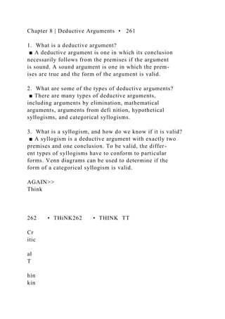 Chapter 8 | Deductive Arguments • 261
1. What is a deductive argument?
■ A deductive argument is one in which its conclusion
necessarily follows from the premises if the argument
is sound. A sound argument is one in which the prem-
ises are true and the form of the argument is valid.
2. What are some of the types of deductive arguments?
■ There are many types of deductive arguments,
including arguments by elimination, mathematical
arguments, arguments from defi nition, hypothetical
syllogisms, and categorical syllogisms.
3. What is a syllogism, and how do we know if it is valid?
■ A syllogism is a deductive argument with exactly two
premises and one conclusion. To be valid, the differ-
ent types of syllogisms have to conform to particular
forms. Venn diagrams can be used to determine if the
form of a categorical syllogism is valid.
AGAIN>>
Think
262 • THiNK262 • THINK TT
Cr
itic
al
T
hin
kin
 