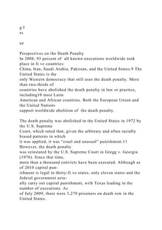 g I
ss
ue
Perspectives on the Death Penalty
In 2008, 93 percent of all known executions worldwide took
place in fi ve countries:
China, Iran, Saudi Arabia, Pakistan, and the United States.9 The
United States is the
only Western democracy that still uses the death penalty. More
than two-thirds of
countries have abolished the death penalty in law or practice,
including10 most Latin
American and African countries. Both the European Union and
the United Nations
support worldwide abolition of the death penalty.
The death penalty was abolished in the United States in 1972 by
the U.S. Supreme
Court, which ruled that, given the arbitrary and often racially
biased patterns in which
it was applied, it was “cruel and unusual” punishment.11
However, the death penalty
was reinstated by the U.S. Supreme Court in Gregg v. Georgia
(1976). Since that time,
more than a thousand convicts have been executed. Although as
of 2010 capital pun-
ishment is legal in thirty-fi ve states, only eleven states and the
federal government actu-
ally carry out capital punishment, with Texas leading in the
number of executions. As
of July 2009, there were 3,279 prisoners on death row in the
United States.
 