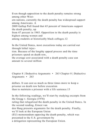 Even though opposition to the death penalty remains strong
among other West-
ern nations, currently the death penalty has widespread support
among Americans. A
2009 Gallup Poll found that 65 percent of Americans support
the death penalty, up
from 47 percent in 1965. Opposition to the death penalty is
highest among women and
among students at historically black colleges.12
In the United States, most executions today are carried out
through lethal injec-
tion. Because of the lengthy appeal process and the time
prisoners spend on death row,
the average cost associated with a death penalty case can
amount to several million
Chapter 8 | Deductive Arguments • 263 Chapter 8 | Deductive
Arguments • 263
dollars. It can cost as much as three times more to keep a
prisoner on death row before execution
than to maintain a prisoner with a life sentence.13
In the following readings, we’ll start by studying excerpts from
the Gregg v. Georgia (1976)
ruling that relegalized the death penalty in the United States. In
the second reading, Ernest van
den Haag presents arguments for the death penalty. Finally,
we’ll look at the European Union
(EU) memorandum opposing the death penalty, which was
presented to the U.S. government by
a delegation representing the European Union.
 