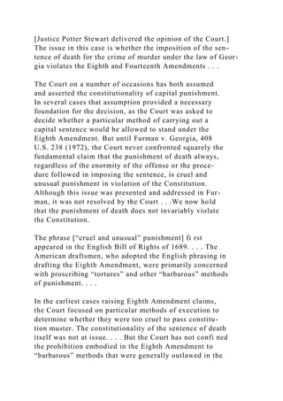 [Justice Potter Stewart delivered the opinion of the Court.]
The issue in this case is whether the imposition of the sen-
tence of death for the crime of murder under the law of Geor-
gia violates the Eighth and Fourteenth Amendments . . .
The Court on a number of occasions has both assumed
and asserted the constitutionality of capital punishment.
In several cases that assumption provided a necessary
foundation for the decision, as the Court was asked to
decide whether a particular method of carrying out a
capital sentence would be allowed to stand under the
Eighth Amendment. But until Furman v. Georgia, 408
U.S. 238 (1972), the Court never confronted squarely the
fundamental claim that the punishment of death always,
regardless of the enormity of the offense or the proce-
dure followed in imposing the sentence, is cruel and
unusual punishment in violation of the Constitution.
Although this issue was presented and addressed in Fur-
man, it was not resolved by the Court . . .We now hold
that the punishment of death does not invariably violate
the Constitution.
The phrase [“cruel and unusual” punishment] fi rst
appeared in the English Bill of Rights of 1689. . . . The
American draftsmen, who adopted the English phrasing in
drafting the Eighth Amendment, were primarily concerned
with proscribing “tortures” and other “barbarous” methods
of punishment. . . .
In the earliest cases raising Eighth Amendment claims,
the Court focused on particular methods of execution to
determine whether they were too cruel to pass constitu-
tion muster. The constitutionality of the sentence of death
itself was not at issue. . . . But the Court has not confi ned
the prohibition embodied in the Eighth Amendment to
“barbarous” methods that were generally outlawed in the
 