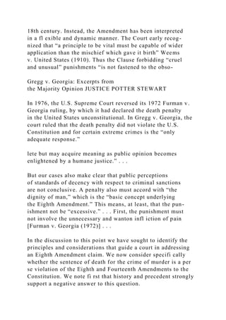 18th century. Instead, the Amendment has been interpreted
in a fl exible and dynamic manner. The Court early recog-
nized that “a principle to be vital must be capable of wider
application than the mischief which gave it birth” Weems
v. United States (1910). Thus the Clause forbidding “cruel
and unusual” punishments “is not fastened to the obso-
Gregg v. Georgia: Excerpts from
the Majority Opinion JUSTICE POTTER STEWART
In 1976, the U.S. Supreme Court reversed its 1972 Furman v.
Georgia ruling, by which it had declared the death penalty
in the United States unconstitutional. In Gregg v. Georgia, the
court ruled that the death penalty did not violate the U.S.
Constitution and for certain extreme crimes is the “only
adequate response.”
lete but may acquire meaning as public opinion becomes
enlightened by a humane justice.” . . .
But our cases also make clear that public perceptions
of standards of decency with respect to criminal sanctions
are not conclusive. A penalty also must accord with “the
dignity of man,” which is the “basic concept underlying
the Eighth Amendment.” This means, at least, that the pun-
ishment not be “excessive.” . . . First, the punishment must
not involve the unnecessary and wanton infl iction of pain
[Furman v. Georgia (1972)] . . .
In the discussion to this point we have sought to identify the
principles and considerations that guide a court in addressing
an Eighth Amendment claim. We now consider specifi cally
whether the sentence of death for the crime of murder is a per
se violation of the Eighth and Fourteenth Amendments to the
Constitution. We note fi rst that history and precedent strongly
support a negative answer to this question.
 