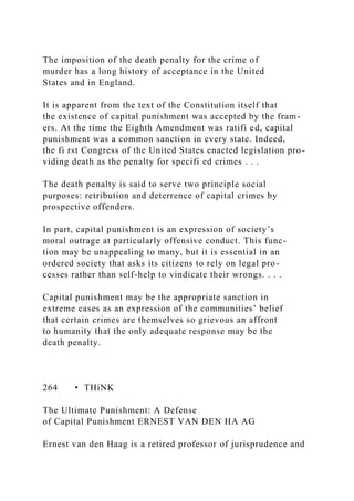 The imposition of the death penalty for the crime of
murder has a long history of acceptance in the United
States and in England.
It is apparent from the text of the Constitution itself that
the existence of capital punishment was accepted by the fram-
ers. At the time the Eighth Amendment was ratifi ed, capital
punishment was a common sanction in every state. Indeed,
the fi rst Congress of the United States enacted legislation pro-
viding death as the penalty for specifi ed crimes . . .
The death penalty is said to serve two principle social
purposes: retribution and deterrence of capital crimes by
prospective offenders.
In part, capital punishment is an expression of society’s
moral outrage at particularly offensive conduct. This func-
tion may be unappealing to many, but it is essential in an
ordered society that asks its citizens to rely on legal pro-
cesses rather than self-help to vindicate their wrongs. . . .
Capital punishment may be the appropriate sanction in
extreme cases as an expression of the communities’ belief
that certain crimes are themselves so grievous an affront
to humanity that the only adequate response may be the
death penalty.
264 • THiNK
The Ultimate Punishment: A Defense
of Capital Punishment ERNEST VAN DEN HA AG
Ernest van den Haag is a retired professor of jurisprudence and
 