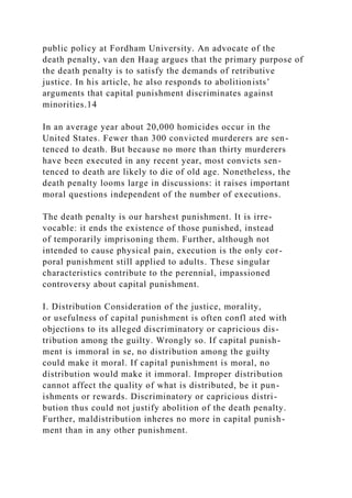public policy at Fordham University. An advocate of the
death penalty, van den Haag argues that the primary purpose of
the death penalty is to satisfy the demands of retributive
justice. In his article, he also responds to abolitionists’
arguments that capital punishment discriminates against
minorities.14
In an average year about 20,000 homicides occur in the
United States. Fewer than 300 convicted murderers are sen-
tenced to death. But because no more than thirty murderers
have been executed in any recent year, most convicts sen-
tenced to death are likely to die of old age. Nonetheless, the
death penalty looms large in discussions: it raises important
moral questions independent of the number of executions.
The death penalty is our harshest punishment. It is irre-
vocable: it ends the existence of those punished, instead
of temporarily imprisoning them. Further, although not
intended to cause physical pain, execution is the only cor-
poral punishment still applied to adults. These singular
characteristics contribute to the perennial, impassioned
controversy about capital punishment.
I. Distribution Consideration of the justice, morality,
or usefulness of capital punishment is often confl ated with
objections to its alleged discriminatory or capricious dis-
tribution among the guilty. Wrongly so. If capital punish-
ment is immoral in se, no distribution among the guilty
could make it moral. If capital punishment is moral, no
distribution would make it immoral. Improper distribution
cannot affect the quality of what is distributed, be it pun-
ishments or rewards. Discriminatory or capricious distri-
bution thus could not justify abolition of the death penalty.
Further, maldistribution inheres no more in capital punish-
ment than in any other punishment.
 