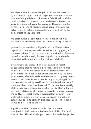 Maldistribution between the guilty and the innocent is,
by defi nition, unjust. But the injustice does not lie in the
nature of the punishment. Because of the fi nality of the
death penalty, the most grievous maldistribution occurs
when it is imposed upon the innocent. However, the fre-
quent allegations of discrimination and capriciousness
refer to maldistribution among the guilty and not to the
punishment of the innocent.
Maldistribution of any punishment among those who
deserve it is irrelevant to its justice or morality. Even if
poor or black convicts guilty of capital offenses suffer
capital punishment, and other convicts equally guilty of
the same crimes do not, a more equal distribution, however
desirable, would merely be more equal. It would not be
more just to the convicts under sentence of death.
Punishments are imposed on persons, not on racial
or economic groups. Guilt is personal. The only relevant
question is: does the person to be executed deserve the
punishment? Whether or not others who deserve the same
punishment, whatever their economic or racial group, have
avoided execution is irrelevant. If they have, the guilt of
the executed convicts would not be diminished, nor would
their punishment be less deserved. To put the issue starkly,
if the death penalty were imposed on guilty blacks, but not
on guilty whites, or, if it were imposed by a lottery among
the guilty, this irrationally discriminatory or capricious
distribution would neither make the penalty unjust, nor
cause anyone to be unjustly punished, despite the undue
impunity bestowed on others.
Equality, in short, seems morally less important
than justice. And justice is independent of distributional
inequalities. The ideal of equal justice demands that justice
 