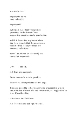 Are deductive
arguments better
than inductive
arguments?
syllogism A deductive argument
presented in the form of two
supporting premises and a conclusion.
valid A deductive argument where
the form is such that the conclusion
must be true if the premises are
assumed to be true.
form The pattern of reasoning in a
deductive argument.
240 • THiNK
All dogs are mammals.
Some mammals are not poodles.
Therefore, some poodles are not dogs.
It is also possible to have an invalid argument in which
the premises are true and the conclusion just happens to be
true. Consider this:
No seniors are freshman.
All freshmen are college students.
 