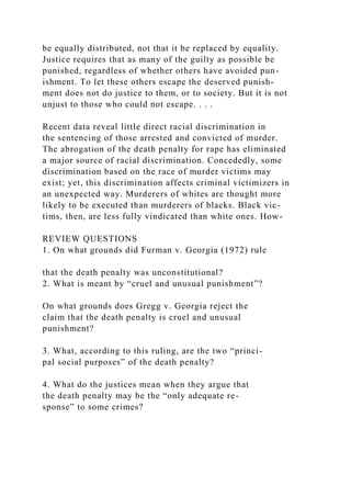 be equally distributed, not that it be replaced by equality.
Justice requires that as many of the guilty as possible be
punished, regardless of whether others have avoided pun-
ishment. To let these others escape the deserved punish-
ment does not do justice to them, or to society. But it is not
unjust to those who could not escape. . . .
Recent data reveal little direct racial discrimination in
the sentencing of those arrested and convicted of murder.
The abrogation of the death penalty for rape has eliminated
a major source of racial discrimination. Concededly, some
discrimination based on the race of murder victims may
exist; yet, this discrimination affects criminal victimizers in
an unexpected way. Murderers of whites are thought more
likely to be executed than murderers of blacks. Black vic-
tims, then, are less fully vindicated than white ones. How-
REVIEW QUESTIONS
1. On what grounds did Furman v. Georgia (1972) rule
that the death penalty was unconstitutional?
2. What is meant by “cruel and unusual punishment”?
On what grounds does Gregg v. Georgia reject the
claim that the death penalty is cruel and unusual
punishment?
3. What, according to this ruling, are the two “princi-
pal social purposes” of the death penalty?
4. What do the justices mean when they argue that
the death penalty may be the “only adequate re-
sponse” to some crimes?
 