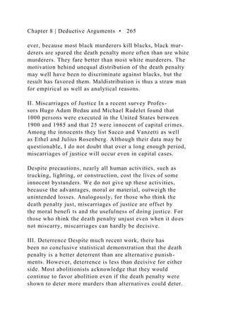 Chapter 8 | Deductive Arguments • 265
ever, because most black murderers kill blacks, black mur-
derers are spared the death penalty more often than are white
murderers. They fare better than most white murderers. The
motivation behind unequal distribution of the death penalty
may well have been to discriminate against blacks, but the
result has favored them. Maldistribution is thus a straw man
for empirical as well as analytical reasons.
II. Miscarriages of Justice In a recent survey Profes-
sors Hugo Adam Bedau and Michael Radelet found that
1000 persons were executed in the United States between
1900 and 1985 and that 25 were innocent of capital crimes.
Among the innocents they list Sacco and Vanzetti as well
as Ethel and Julius Rosenberg. Although their data may be
questionable, I do not doubt that over a long enough period,
miscarriages of justice will occur even in capital cases.
Despite precautions, nearly all human activities, such as
trucking, lighting, or construction, cost the lives of some
innocent bystanders. We do not give up these activities,
because the advantages, moral or material, outweigh the
unintended losses. Analogously, for those who think the
death penalty just, miscarriages of justice are offset by
the moral benefi ts and the usefulness of doing justice. For
those who think the death penalty unjust even when it does
not miscarry, miscarriages can hardly be decisive.
III. Deterrence Despite much recent work, there has
been no conclusive statistical demonstration that the death
penalty is a better deterrent than are alternative punish-
ments. However, deterrence is less than decisive for either
side. Most abolitionists acknowledge that they would
continue to favor abolition even if the death penalty were
shown to deter more murders than alternatives could deter.
 