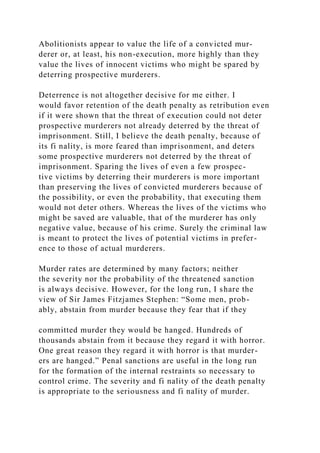 Abolitionists appear to value the life of a convicted mur-
derer or, at least, his non-execution, more highly than they
value the lives of innocent victims who might be spared by
deterring prospective murderers.
Deterrence is not altogether decisive for me either. I
would favor retention of the death penalty as retribution even
if it were shown that the threat of execution could not deter
prospective murderers not already deterred by the threat of
imprisonment. Still, I believe the death penalty, because of
its fi nality, is more feared than imprisonment, and deters
some prospective murderers not deterred by the threat of
imprisonment. Sparing the lives of even a few prospec-
tive victims by deterring their murderers is more important
than preserving the lives of convicted murderers because of
the possibility, or even the probability, that executing them
would not deter others. Whereas the lives of the victims who
might be saved are valuable, that of the murderer has only
negative value, because of his crime. Surely the criminal law
is meant to protect the lives of potential victims in prefer-
ence to those of actual murderers.
Murder rates are determined by many factors; neither
the severity nor the probability of the threatened sanction
is always decisive. However, for the long run, I share the
view of Sir James Fitzjames Stephen: “Some men, prob-
ably, abstain from murder because they fear that if they
committed murder they would be hanged. Hundreds of
thousands abstain from it because they regard it with horror.
One great reason they regard it with horror is that murder-
ers are hanged.” Penal sanctions are useful in the long run
for the formation of the internal restraints so necessary to
control crime. The severity and fi nality of the death penalty
is appropriate to the seriousness and fi nality of murder.
 