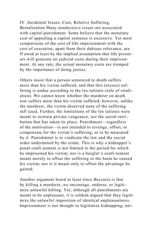 IV. Incidental Issues: Cost, Relative Suffering,
Brutalization Many nondecisive issues are associated
with capital punishment. Some believe that the monetary
cost of appealing a capital sentence is excessive. Yet most
comparisons of the cost of life imprisonment with the
cost of execution, apart from their dubious relevance, are
fl awed at least by the implied assumption that life prison-
ers will generate no judicial costs during their imprison-
ment. At any rate, the actual monetary costs are trumped
by the importance of doing justice.
Others insist that a person sentenced to death suffers
more than his victim suffered, and that this (excess) suf-
fering is undue according to the lex talionis (rule of retali-
ation). We cannot know whether the murderer on death
row suffers more than his victim suffered; however, unlike
the murderer, the victim deserved none of the suffering
infl icted. Further, the limitations of the lex talionis were
meant to restrain private vengeance, not the social retri-
bution that has taken its place. Punishment—regardless
of the motivation—is not intended to revenge, offset, or
compensate for the victim’s suffering, or to be measured
by it. Punishment is to vindicate the law and the social
order undermined by the crime. This is why a kidnapper’s
penal confi nement is not limited to the period for which
he imprisoned his victim; nor is a burglar’s confi nement
meant merely to offset the suffering or the harm he caused
his victim; nor is it meant only to offset the advantage he
gained.
Another argument heard at least since Beccaria is that
by killing a murderer, we encourage, endorse, or legiti-
mize unlawful killing. Yet, although all punishments are
meant to be unpleasant, it is seldom argued that they legiti-
mize the unlawful imposition of identical unpleasantness.
Imprisonment is not thought to legitimize kidnapping; nei-
 