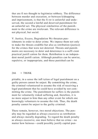 ther are fi nes thought to legitimize robbery. The difference
between murder and execution, or between kidnapping
and imprisonment, is that the fi rst is unlawful and unde-
served, the second a lawful and deserved punishment for
an unlawful act. The physical similarities of the punish-
ment to the crime are irrelevant. The relevant difference is
not physical, but social.
V. Justice, Excess, Degradation We threaten pun-
ishments in order to deter crime. We impose them not only
to make the threats credible but also as retribution (justice)
for the crimes that were not deterred. Threats and punish-
ments are necessary to deter and deterrence is a suffi cient
practical justifi cation for them. Retribution is an indepen-
dent moral justifi cation. Although penalties can be unwise,
repulsive, or inappropriate, and those punished can be
266 • THiNK
pitiable, in a sense the infl iction of legal punishment on a
guilty person cannot be unjust. By committing the crime,
the criminal volunteered to assume the risk of receiving a
legal punishment that he could have avoided by not com-
mitting the crime. The punishment he suffers is the punish-
ment he voluntarily risked suffering and, therefore, it is
no more unjust to him than any other event for which one
knowingly volunteers to assume the risk. Thus, the death
penalty cannot be unjust to the guilty criminal.
There remain, however, two moral objections. The pen-
alty may be regarded as always excessive as retribution
and always morally degrading. To regard the death penalty
as always excessive, one must believe that no crime—no
matter how heinous—could possibly justify capital pun-
 