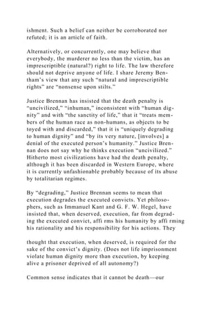 ishment. Such a belief can neither be corroborated nor
refuted; it is an article of faith.
Alternatively, or concurrently, one may believe that
everybody, the murderer no less than the victim, has an
imprescriptible (natural?) right to life. The law therefore
should not deprive anyone of life. I share Jeremy Ben-
tham’s view that any such “natural and imprescriptible
rights” are “nonsense upon stilts.”
Justice Brennan has insisted that the death penalty is
“uncivilized,” “inhuman,” inconsistent with “human dig-
nity” and with “the sanctity of life,” that it “treats mem-
bers of the human race as non-humans, as objects to be
toyed with and discarded,” that it is “uniquely degrading
to human dignity” and “by its very nature, [involves] a
denial of the executed person’s humanity.” Justice Bren-
nan does not say why he thinks execution “uncivilized.”
Hitherto most civilizations have had the death penalty,
although it has been discarded in Western Europe, where
it is currently unfashionable probably because of its abuse
by totalitarian regimes.
By “degrading,” Justice Brennan seems to mean that
execution degrades the executed convicts. Yet philoso-
phers, such as Immanuel Kant and G. F. W. Hegel, have
insisted that, when deserved, execution, far from degrad-
ing the executed convict, affi rms his humanity by affi rming
his rationality and his responsibility for his actions. They
thought that execution, when deserved, is required for the
sake of the convict’s dignity. (Does not life imprisonment
violate human dignity more than execution, by keeping
alive a prisoner deprived of all autonomy?)
Common sense indicates that it cannot be death—our
 