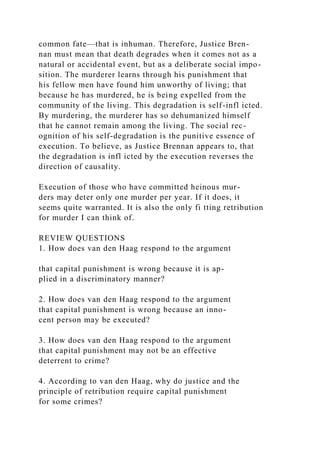 common fate—that is inhuman. Therefore, Justice Bren-
nan must mean that death degrades when it comes not as a
natural or accidental event, but as a deliberate social impo-
sition. The murderer learns through his punishment that
his fellow men have found him unworthy of living; that
because he has murdered, he is being expelled from the
community of the living. This degradation is self-infl icted.
By murdering, the murderer has so dehumanized himself
that he cannot remain among the living. The social rec-
ognition of his self-degradation is the punitive essence of
execution. To believe, as Justice Brennan appears to, that
the degradation is infl icted by the execution reverses the
direction of causality.
Execution of those who have committed heinous mur-
ders may deter only one murder per year. If it does, it
seems quite warranted. It is also the only fi tting retribution
for murder I can think of.
REVIEW QUESTIONS
1. How does van den Haag respond to the argument
that capital punishment is wrong because it is ap-
plied in a discriminatory manner?
2. How does van den Haag respond to the argument
that capital punishment is wrong because an inno-
cent person may be executed?
3. How does van den Haag respond to the argument
that capital punishment may not be an effective
deterrent to crime?
4. According to van den Haag, why do justice and the
principle of retribution require capital punishment
for some crimes?
 
