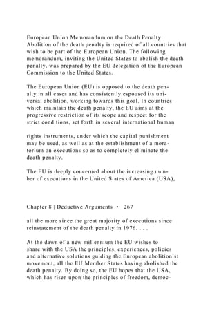 European Union Memorandum on the Death Penalty
Abolition of the death penalty is required of all countries that
wish to be part of the European Union. The following
memorandum, inviting the United States to abolish the death
penalty, was prepared by the EU delegation of the European
Commission to the United States.
The European Union (EU) is opposed to the death pen-
alty in all cases and has consistently espoused its uni-
versal abolition, working towards this goal. In countries
which maintain the death penalty, the EU aims at the
progressive restriction of its scope and respect for the
strict conditions, set forth in several international human
rights instruments, under which the capital punishment
may be used, as well as at the establishment of a mora-
torium on executions so as to completely eliminate the
death penalty.
The EU is deeply concerned about the increasing num-
ber of executions in the United States of America (USA),
Chapter 8 | Deductive Arguments • 267
all the more since the great majority of executions since
reinstatement of the death penalty in 1976. . . .
At the dawn of a new millennium the EU wishes to
share with the USA the principles, experiences, policies
and alternative solutions guiding the European abolitionist
movement, all the EU Member States having abolished the
death penalty. By doing so, the EU hopes that the USA,
which has risen upon the principles of freedom, democ-
 