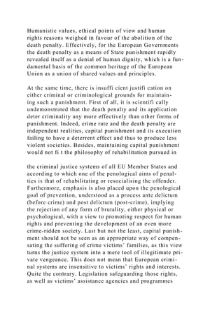 Humanistic values, ethical points of view and human
rights reasons weighed in favour of the abolition of the
death penalty. Effectively, for the European Governments
the death penalty as a means of State punishment rapidly
revealed itself as a denial of human dignity, which is a fun-
damental basis of the common heritage of the European
Union as a union of shared values and principles.
At the same time, there is insuffi cient justifi cation on
either criminal or criminological grounds for maintain-
ing such a punishment. First of all, it is scientifi cally
undemonstrated that the death penalty and its application
deter criminality any more effectively than other forms of
punishment. Indeed, crime rate and the death penalty are
independent realities, capital punishment and its execution
failing to have a deterrent effect and thus to produce less
violent societies. Besides, maintaining capital punishment
would not fi t the philosophy of rehabilitation pursued in
the criminal justice systems of all EU Member States and
according to which one of the penological aims of penal-
ties is that of rehabilitating or resocialising the offender.
Furthermore, emphasis is also placed upon the penological
goal of prevention, understood as a process ante delictum
(before crime) and post delictum (post-crime), implying
the rejection of any form of brutality, either physical or
psychological, with a view to promoting respect for human
rights and preventing the development of an even more
crime-ridden society. Last but not the least, capital punish-
ment should not be seen as an appropriate way of compen-
sating the suffering of crime victims’ families, as this view
turns the justice system into a mere tool of illegitimate pri-
vate vengeance. This does not mean that European crimi-
nal systems are insensitive to victims’ rights and interests.
Quite the contrary. Legislation safeguarding those rights,
as well as victims’ assistance agencies and programmes
 