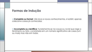 a)Completa ou formal: não leva a novos conhecimentos, é estéril, apenas
coleciona coisas já conhecidas;
b)Incompleta ou científica: fundamenta-se na causa ou na lei que rege o
fenômeno ou fato, constatada em um número significativo de casos (um
ou mais) mas não em todos
Formas de indução
 