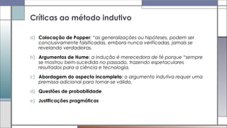 a) Colocação de Popper: “as generalizações ou hipóteses, podem ser
conclusivamente falsificadas, embora nunca verificadas, jamais se
revelando verdadeiras.
b) Argumentos de Hume: a indução é merecedora de fé porque “sempre
se mostrou bem-sucedida no passado, trazendo espetaculares
resultados para a ciência e tecnologia.
c) Abordagem do aspecto incompleto: o argumento indutivo requer uma
premissa adicional para tornar-se válido.
d) Questões de probabilidade
e) Justificações pragmáticas
Críticas ao método indutivo
 