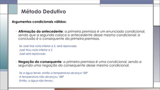 Argumentos condicionais válidos:
– Afirmação do antecedente: a primeira premissa é um enunciado condicional,
sendo que a segunda coloca o antecedente desse mesmo condicional; a
conclusão é o consequente da primeira premissa.
Se José tirar nota inferior a 5, será reprovado
José tirou nota inferior a 5
José será reprovado
– Negação do consequente: a primeira premissa é uma condicional, sendo a
segunda uma negação do consequente desse mesmo condicional.
Se a água ferver, então a temperatura alcança 100º
A temperatura não alcançou 100º
Então, a água não ferveu.
Método Dedutivo
 