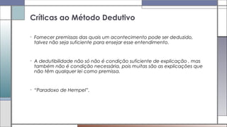 • Fornecer premissas das quais um acontecimento pode ser deduzido,
talvez não seja suficiente para ensejar esse entendimento.
• A dedutibilidade não só não é condição suficiente de explicação , mas
também não é condição necessária, pois muitas são as explicações que
não têm qualquer lei como premissa.
• “Paradoxo de Hempel”.
Críticas ao Método Dedutivo
 